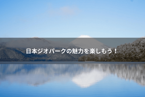 日本ジオパークの魅力を楽しもう！